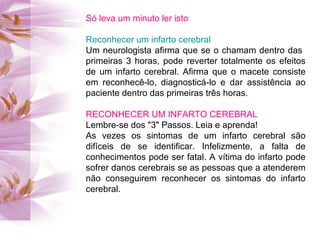 Só leva um minuto ler isto Reconhecer um infarto cerebral Um neurologista afirma que se o chamam dentro das  primeiras 3 horas, pode reverter totalmente os efeitos de um infarto cerebral. Afirma que o macete consiste em reconhecê-lo, diagnosticá-lo e dar assistência ao paciente dentro das primeiras três horas. RECONHECER UM INFARTO CEREBRAL Lembre-se dos "3" Passos. Leia e aprenda! As vezes os sintomas de um infarto cerebral são difíceis de se identificar. Infelizmente, a falta de conhecimentos pode ser fatal. A vítima do infarto pode sofrer danos cerebrais se as pessoas que a atenderem não conseguirem reconhecer os sintomas do infarto cerebral. 