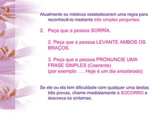 Atualmente os médicos estabeleceram uma regra para reconhecê-lo mediante  três simples perguntas : Peça que a pessoa SORRÍA. 2. Peça que a pessoa LEVANTE AMBOS OS BRAÇOS. 3. Peça que a pessoa PRONUNCIE UMA FRASE SIMPLES (Coerente) (por exemplo . . . Hoje é um dia ensolarado)   Se ele ou ela tem dificuldade com qualquer uma destas três provas, chame imediatamente o  SOCORRO  e descreva os sintomas. 