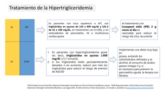 Tratamiento de la Hipertrigliceridemia
En pacientes con ictus isquémico o AIT, con
triglicéridos en ayunas de 135 a 499 mg/dL y LDL-C
de 41 a 100 mg/dL, en tratamiento con e<10%, y sin
antecedentes de pancreatitis, FA o insuficiencia
cardiaca grave
el tratamiento con
icosapent etilo (IPE) 2 g
veces al día es
razonable para reducir el
riesgo de ictus recurrente.
1. En pacientes con hipertrigliceridemia grave
(es decir, triglicéridos en ayunas ≥500
mg/dl [≥5,7 mmol/l]).
2. si los triglicéridos están persistentemente
elevados o en aumento, reducir aún más los
triglicéridos para reducir el riesgo de eventos
de ASCVD
Implementar una dieta muy baja
en
grasas, evitando los
carbohidratos refinados y el
alcohol, el consumo de ácidos
grasos omega-3 y, si
es necesario para prevenir la
pancreatitis aguda, la terapia con
fibratos
*AHA Stroke Council Scientific Statement Oversight Committee on Clinical Practice Guidelines Liaison. †AAN Representative. AHA Stroke Council Scientific
Statement Oversight Committee Members, see page e436. © 2021 American Heart Association, Inc Stroke is available at www.ahajournals.org/journal/str
 