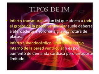 tipos De im
• Infarto transmural: es un IM que afecta a todo
  el grosor de la pared ventricular suele deberse
  a aterosclerosis coronaria grave y rotura de
  placas.
• Infarto subendocárdico: limitado al tercio
  interno de la pared ventricular y es por
  aumento de demanda cardiaca pero un aporte
  limitado.
 