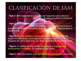 ClAsifiCACión De iAm
- Tipo 1: IAM espontáneo causado por isquemia secundaria a
erosión, ruptura, fisura o disección de placa en arteria coronaria.

- Tipo 2: IAM causado por isquemia debida a un aumento de la
demanda de oxígeno o disminución de la demanda secundaria a
espasmo de arteria coronaria, anemia, arritmias, hipertensión o
hipotensión.

- Tipo 3: Muerte cardíaca súbita con síntomas sugestivos de
isquemia miocárdica asociada con supradesnivel ST o nuevo
bloqueo de rama izquierda, sin disponibilidad de biomarcadores.

- Tipo 4. A: Infarto de miocardio secundario a Angioplastia
Intraluminal Coronaria. B: trombosis del stent.

- Tipo 5: IAM secundario a cirugía de revascularización coronaria.
 