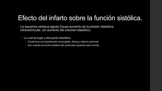 Efecto del infarto sobre la función sistólica.
• La isquemia cardiaca aguda Causa aumento de la presión diastólica
intraventricular, sin aumento del volumen diastólico,
 Lo cual da lugar a disrupción diastólica
 Condiciona una hipertensión venocapilar, disnea y edema pulmonar
 Aun cuando la función sistólica del ventricular izquierdo será normal.
 