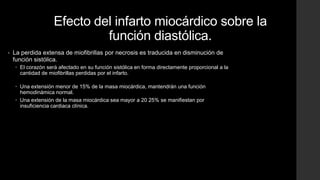 Efecto del infarto miocárdico sobre la
función diastólica.
• La perdida extensa de miofibrillas por necrosis es traducida en disminución de
función sistólica.
 El corazón será afectado en su función sistólica en forma directamente proporcional a la
cantidad de miofibrillas perdidas por el infarto.
 Una extensión menor de 15% de la masa miocárdica, mantendrán una función
hemodinámica normal.
 Una extensión de la masa miocárdica sea mayor a 20 25% se manifiestan por
insuficiencia cardiaca clínica.
 