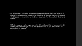 • En las áreas no infartadas el aumento del estrés parietal diastólico estimula la
producción de hipertrofia, mecanismo, Que intenta normalizar el estrés parietal
diastólico así como también el sistólico y la contracción desarrollada durante la
sístole.
• El factor que provoca la mayor elevación del estrés parietal es la expansión del
infarto ya que entre mayor sea el área de expansión es que mayormente se
eleva el estrés Parietal.
 