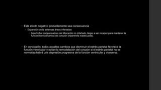  Este efecto negativo probablemente sea consecuencia
 Expansión de la extensas áreas infartadas
 hipertrofiar compensadora del Miocardio no infartado, llegar a ser incapaz para mantener la
función hemodinámica del corazón (hipertrofia inadecuada).
 En conclusión, todos aquellos cambios que disminuir el estrés parietal favorece la
función ventricular y evitan la remodelación del corazón si el estrés parietal no se
normaliza habrá una depresión progresiva de la función ventricular y viceversa.
 