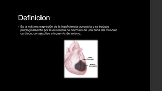 Definicion
• Es la máxima expresión de la insuficiencia coronaria y se traduce
patológicamente por la existencia de necrosis de una zona del musculo
cardiaco, consecutivo a isquemia del mismo.
 