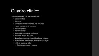 Cuadro clínico
• Historia previa de dolor anginoso
 Característico
 Opresivo
 Aparece durante el reposo o el esfuerzo
 Irradia hacia ambos hombros
 Brazo izquierdo
 Maxilar inferior
 Sensación de muerte inminente
 Duración mayor a 30 min.
 No cede con reposo, vasodilatadores, nitratos
 Acompañado de reacción adrenérgica o vagal
 15% no presenta dolor
 Diabéticos, ancianos y mujeres
 