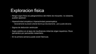 Exploracion fisica
• Ningún signo físico es patognomónico del infarto de miocardio. no obstante,
pueden aparecer:
• Hiperactividad simpática o hiperactividad parasimpática.
 Generalmente la presión arterial disminuye discretamente , pero puede elevarse.
• Signos de disfunción ventricular
• Soplo sistólico en el ápex de insuficiencia mitral de origen isquémico. Roce
pericárdico por pericarditis metainfarto .
• En la primera semana puede existir febrícula.
 