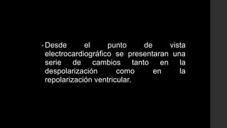 • Desde el punto de vista
electrocardiográfico se presentaran una
serie de cambios tanto en la
despolarización como en la
repolarización ventricular.
 
