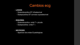 Cambios ecg
• LESION
 Subendocardica ST infradesnivel
 Subepicardica ST convexo supradesnivel
• ISQUEMIA
 Subendocardica onda T + picuda
 Subepicardica onda T –
• NECROSIS
 Aparicion de ondas Q patologicas
 