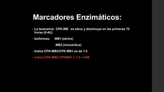 Marcadores Enzimáticos:
• La Isoenzima CPK-MB se eleva y disminuye en las primeras 72
horas (0-4U)
• Isoformas: MB1 (sérica)
MB2 (miocárdica)
• Indice CPK-MB2/CPK-MB1 es de 1.0
• Indice CPK-MB2-CPKMB1 > 1.5 = IAM
 