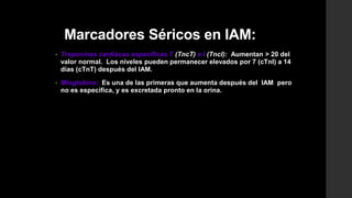 Marcadores Séricos en IAM:
• Troponinas cardiacas específicas T (TncT) e I (TncI): Aumentan > 20 del
valor normal. Los niveles pueden permanecer elevados por 7 (cTnI) a 14
días (cTnT) después del IAM.
• Mioglobina: Es una de las primeras que aumenta después del IAM pero
no es específica, y es excretada pronto en la orina.
 