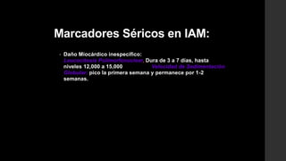 Marcadores Séricos en IAM:
• Daño Miocárdico inespecífico:
Leucocitosis Polimorfonuclear, Dura de 3 a 7 días, hasta
niveles 12,000 a 15,000 Velocidad de Sedimentación
Globular: pico la primera semana y permanece por 1-2
semanas.
 