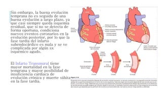 Sin embargo, la buena evolución 
temprana no es seguida de una 
buena evolución a largo plazo, ya 
que casi siempre queda isquemia 
residual, que si no se detecta de 
forma oportuna, condiciona 
nuevos eventos coronarios en la 
evolución posterior, por lo que la 
fase tardía del infarto 
subendocárdico es mala y se ve 
complicada por algún sx 
isquémico agudo. 
El Infarto Transmural tiene 
mayor mortalidad en la fase 
temprana y mayor posibilidad de 
insuficiencia cardiaca de 
evolución crónica y muerte súbita 
en la fase tardía. 
 