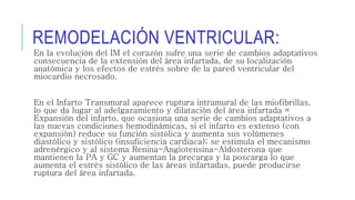 REMODELACIÓN VENTRICULAR: 
En la evolución del IM el corazón sufre una serie de cambios adaptativos 
consecuencia de la extensión del área infartada, de su localización 
anatómica y los efectos de estrés sobre de la pared ventricular del 
miocardio necrosado. 
En el Infarto Transmural aparece ruptura intramural de las miofibrillas, 
lo que da lugar al adelgazamiento y dilatación del área infartada = 
Expansión del infarto, que ocasiona una serie de cambios adaptativos a 
las nuevas condiciones hemodinámicas, si el infarto es extenso (con 
expansión) reduce su función sistólica y aumenta sus volúmenes 
diastólico y sistólico (insuficiencia cardiaca); se estimula el mecanismo 
adrenérgico y al sistema Renina-Angiotensina-Aldosterona que 
mantienen la PA y GC y aumentan la precarga y la poscarga lo que 
aumenta el estrés sistólico de las áreas infartadas, puede producirse 
ruptura del área infartada. 
 