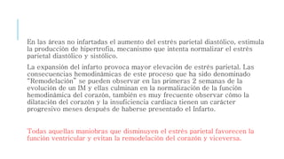 En las áreas no infartadas el aumento del estrés parietal diastólico, estimula 
la producción de hipertrofia, mecanismo que intenta normalizar el estrés 
parietal diastólico y sistólico. 
La expansión del infarto provoca mayor elevación de estrés parietal. Las 
consecuencias hemodinámicas de este proceso que ha sido denominado 
“Remodelación” se pueden observar en las primeras 2 semanas de la 
evolución de un IM y ellas culminan en la normalización de la función 
hemodinámica del corazón, también es muy frecuente observar cómo la 
dilatación del corazón y la insuficiencia cardiaca tienen un carácter 
progresivo meses después de haberse presentado el Infarto. 
Todas aquellas maniobras que disminuyen el estrés parietal favorecen la 
función ventricular y evitan la remodelación del corazón y viceversa. 
 