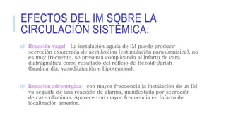 EFECTOS DEL IM SOBRE LA 
CIRCULACIÓN SISTÉMICA: 
a) Reacción vagal: La instalación aguda de IM puede producir 
secreción exagerada de acetilcolina (estimulación parasimpática), no 
es muy frecuente, se presenta complicando al infarto de cara 
diafragmática como resultado del reflejo de Bezold-Jarish 
(bradicardia, vasodilatación e hipotensión). 
b) Reacción adrenérgica: con mayor frecuencia la instalación de un IM 
va seguida de una reacción de alarma, manifestada por secreción 
de catecolaminas. Aparece con mayor frecuencia en Infarto de 
localización anterior. 
 