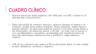 CUADRO CLÍNICO: 
1. Historia previa de dolor anginoso (40-50% ptes con IM); el dolor es el 
síntoma más característico. 
2. Dolor precordial de carácter opresivo, aparece durante el reposo o el 
esfuerzo, irradia hacia ambos hombros, brazo izquierdo, ambos brazos, 
maxilar inferior, de gran intensidad de carácter creciente puede llegar a 
ser intolerable, con duración mayor a 30 min, no cede con el reposo si 
con vasodilatadores coronarios, acompañado por manifestaciones de 
reacción adrenérgica (diaforesis fría y palidez) o vagal (náusea y 
vómito). 
3. 15% de los enfermos que padecen IM no presentan dolor, es más común 
en ptes diabéticos, ancianos y mujeres. 
 