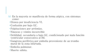 b) En la mayoría se manifiesta de forma atípica, con síntomas 
como: 
 Disnea por insuficiencia VI. 
Confusión por bajo GC. 
 Palpitaciones por arritmias. 
 Náuseas y vómito incoercible 
 Debilidad, secundaria a bajo GC, condicionado por mala función 
ventricular consecutiva al IM. 
 Gangrena periférica por embolia proveniente de un trombo 
mural de la zona infartada. 
Embolia pulmonar. 
Muerte súbita. 
 