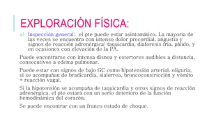 EXPLORACIÓN FÍSICA: 
a) Inspección general: el pte puede estar asintomático. La mayoría de 
las veces se encuentra con intenso dolor precordial, angustia y 
signos de reacción adrenérgica: taquicardia, diaforesis fría, pálido, y 
en ocasiones con elevación de la PA. 
Puede encontrarse con intensa disnea y estertores audibles a distancia, 
consecutivos a edema pulmonar. 
Puede estar con signos de bajo GC como hipotensión arterial, oliguria, 
si se acompañan de bradicardia, sialorrea, broncoconstricción y vómito 
= reacción vagal. 
Si la hipotensión se acompaña de taquicardia y otros signos de reacción 
adrenérgica, el pte estará con un serio deterioro de la función 
hemodinámica del corazón. 
Se puede encontrar con un franco estado de choque. 
 