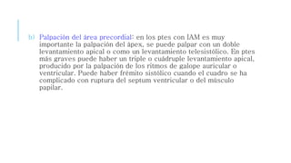 b) Palpación del área precordial: en los ptes con IAM es muy 
importante la palpación del ápex, se puede palpar con un doble 
levantamiento apical o como un levantamiento telesistólico. En ptes 
más graves puede haber un triple o cuádruple levantamiento apical, 
producido por la palpación de los ritmos de galope auricular o 
ventricular. Puede haber frémito sistólico cuando el cuadro se ha 
complicado con ruptura del septum ventricular o del músculo 
papilar. 
 