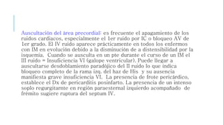 Auscultación del área precordial: es frecuente el apagamiento de los 
ruidos cardiacos, especialmente el 1er ruido por IC o bloqueo AV de 
1er grado. El IV ruido aparece prácticamente en todos los enfermos 
con IM en evolución debido a la disminución de a distensibilidad por la 
isquemia. Cuando se ausculta en un pte durante el curso de un IM el 
III ruido = Insuficiencia VI (galope ventricular). Puede llegar a 
auscultarse desdoblamiento paradójico del II ruido lo que indica 
bloqueo completo de la rama izq. del haz de His y su ausencia 
manifiesta grave insuficiencia VI. La presencia de frote pericárdico, 
establece el Dx de pericarditis posinfarto. La presencia de un intenso 
soplo regurgitarnte en región paraesternal izquierdo acompañado de 
frémito sugiere ruptura del septum IV. 
 
