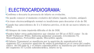 ELECTROCARDIOGRAMA: 
Confirma o descarta la presencia de infarto en evolución. 
Se puede conocer el momento evolutivo del infarto (agudo, reciente, antiguo). 
Un trazo electrocardiógrafo normal es insuficiente para descartar el dx de IM. 
Cuando hay antecedentes de 2 o 3 infartos previos, el dx de un nuevo infarto es 
difícil. 
El bloqueo de rama izquierda dificulta el dx de IAM. 
Pueden haber otros padecimientos que simulan ser IM en el ECG como: Sx de 
Wolff-Parkinson-White, Enfisema pulmonar avanzado, Crecimiento VI, 
Miocardiopatías, Pericarditis aguda, Miocarditis aguda. 
El Infarto Transmural se manifiesta por la aparición de supradesnivel del 
segmento ST y posterior aparición de ondas Q patológicas en el curso del cuadro 
clínico del IM onda Q, y el infarto subendocárdico se manifiesta por infradesnivel 
del segmento ST Lesión subendocárdica, infarto no Q. 
 