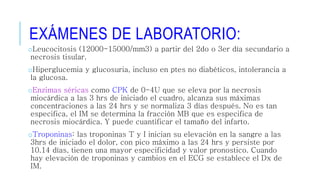 EXÁMENES DE LABORATORIO: 
oLeucocitosis (12000-15000/mm3) a partir del 2do o 3er día secundario a 
necrosis tisular. 
oHiperglucemia y glucosuria, incluso en ptes no diabéticos, intolerancia a 
la glucosa. 
oEnzimas séricas como CPK de 0-4U que se eleva por la necrosis 
miocárdica a las 3 hrs de iniciado el cuadro, alcanza sus máximas 
concentraciones a las 24 hrs y se normaliza 3 días después. No es tan 
especifica, el IM se determina la fracción MB que es especifica de 
necrosis miocárdica. Y puede cuantificar el tamaño del infarto. 
oTroponinas: las troponinas T y I inician su elevación en la sangre a las 
3hrs de iniciado el dolor, con pico máximo a las 24 hrs y persiste por 
10.14 días, tienen una mayor especificidad y valor pronostico. Cuando 
hay elevación de troponinas y cambios en el ECG se establece el Dx de 
IM. 
 