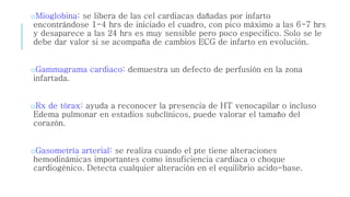 oMioglobina: se libera de las cel cardiacas dañadas por infarto 
encontrándose 1-4 hrs de iniciado el cuadro, con pico máximo a las 6-7 hrs 
y desaparece a las 24 hrs es muy sensible pero poco especifico. Solo se le 
debe dar valor si se acompaña de cambios ECG de infarto en evolución. 
oGammagrama cardiaco: demuestra un defecto de perfusión en la zona 
infartada. 
oRx de tórax: ayuda a reconocer la presencia de HT venocapilar o incluso 
Edema pulmonar en estadios subclínicos, puede valorar el tamaño del 
corazón. 
oGasometría arterial: se realiza cuando el pte tiene alteraciones 
hemodinámicas importantes como insuficiencia cardiaca o choque 
cardiogénico. Detecta cualquier alteración en el equilibrio acido-base. 
 