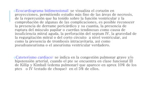 oEcocardiograma bidimensional: se visualiza el corazón en 
proyecciones, permitiendo estudio más fino de las áreas de necrosis, 
de la repercusión que ha tenido sobre la función ventricular y la 
comprobación de algunas de las complicaciones, es posible reconocer 
la presencia de derrame pericárdico y su cuantía, la presencia de 
ruptura del músculo papilar o cuerdas tendinosas como causa de 
insuficiencia mitral aguda, la perforación del septum IV, la gravedad de 
la regurgitación mitral o del corto circuito a nivel ventricular, así 
como la presencia de trombosis intracavitaria, así como 
pseudoaneurisma o el aneurisma ventricular verdadero. 
oCateterismo cardiaco: se indica en la congestión pulmonar grave y/o 
hipotensión arterial, cuando el pte se encuentra en clase funcional III 
de Killip y Kimball (edema pulmonar) que aparece en aprox 10% de los 
ptes o IV (estado de choque) en el 5% de ellos. 
 