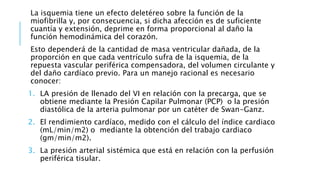 La isquemia tiene un efecto deletéreo sobre la función de la 
miofibrilla y, por consecuencia, si dicha afección es de suficiente 
cuantía y extensión, deprime en forma proporcional al daño la 
función hemodinámica del corazón. 
Esto dependerá de la cantidad de masa ventricular dañada, de la 
proporción en que cada ventrículo sufra de la isquemia, de la 
repuesta vascular periférica compensadora, del volumen circulante y 
del daño cardíaco previo. Para un manejo racional es necesario 
conocer: 
1. LA presión de llenado del VI en relación con la precarga, que se 
obtiene mediante la Presión Capilar Pulmonar (PCP) o la presión 
diastólica de la arteria pulmonar por un catéter de Swan-Ganz. 
2. El rendimiento cardíaco, medido con el cálculo del índice cardiaco 
(mL/min/m2) o mediante la obtención del trabajo cardiaco 
(gm/min/m2). 
3. La presión arterial sistémica que está en relación con la perfusión 
periférica tisular. 
 