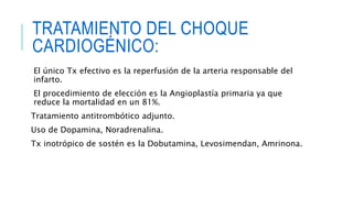 TRATAMIENTO DEL CHOQUE 
CARDIOGÉNICO: 
El único Tx efectivo es la reperfusión de la arteria responsable del 
infarto. 
El procedimiento de elección es la Angioplastía primaria ya que 
reduce la mortalidad en un 81%. 
Tratamiento antitrombótico adjunto. 
Uso de Dopamina, Noradrenalina. 
Tx inotrópico de sostén es la Dobutamina, Levosimendan, Amrinona. 
 