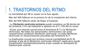 1. TRASTORNOS DEL RITMO: 
La mortalidad por IM es mayor en la fase aguda. 
Más del 40% fallecen en la primera hr de la instalación del infarto. 
Más del 60% fallecen antes de llegar al hospital. 
-La Fibrilación ventricular primaria puede complicar un IM dentro de 
las primeras 3 hrs de evolución y aparece en el 5-10% del os casos. 
-Existe una relación causal entre el fenómeno R/T y la fibrilación 
ventricular, No todas las extrasístoles ventriculares con estas 
características producen fibrilación ventricular, no toda fibrilación 
ventricular es necesariamente precedida del fenómeno R/T. 
La bradicardia sinusal con arritmia sinusal (variabilidad del R-R) 
protege al pte de la fibrilación ventricular (efectoT vagal) pero puede 
comprometer hemodinámicamente al pte cuando se acompaña de 
hipotensipon arterial. 
 