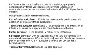 La Taquicardia sinusal refleja actividad simpática, que puede 
condicionar arritmias ventriculares incluyendo la fibrilación 
ventricular y sus causas son ansiedad, miedo, dolor, IC, hipovolemia 
o fiebre. 
90% presenta algún retraso del ritmo. 
Extrasístoles auriculares: 50% de los casos puede predisponer a la 
aparición de otras arritmias auriculares. 
Taquicardia auricular paroxística: 2-5% predispone a la extensión del 
infarto y es causa de angor en pte con infarto en evolución. 
Flutter auricular: 1-3% dx difícil y requiere Tx inmediato. 
Fibrilación auricular: 20% la taquiarritmia y la falta de contribución 
auricular disminuyen el GC= arritmia mal tolerada. Puede ser causada 
por IM extenso con IC e HTauricular o infarto del VD con falla 
hemodinámica. 
Taquicardia ventricular: 67% de los ptes con IAM. 
 