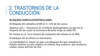 2. TRASTORNOS DE LA 
CONDUCCIÓN: 
BLOQUEOS AURICULOVENTRICULARES: 
El bloqueo AV complica el IM en 5-12% de los casos. 
Aparece con > frecuencia en el Infarto Diafragmático ya que en la 
mayoría de los casos la coronaria derecha irriga al nodo AV. 
Se instala en la 1era semana de evolución del infarto en el 90%. 
El bloqueo AV el infarto es transitorio. 
La mortalidad es mayor en ptes con Bloqueo AV que complica el 
infarto anterior ya que implica un infarto muy extenso que involucra 
ambas ramas del haz de Hiz. 
 