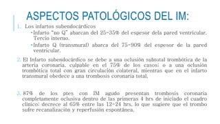 ASPECTOS PATOLÓGICOS DEL IM: 
1. Los infartos subendocárdicos 
• Infarto “no Q” abarcan del 25-35% del espesor dela pared ventricular. 
Tercio interno. 
• Infarto Q (transmural) abarca del 75-90% del espesor de la pared 
ventricular. 
2. El Infarto subendocárdico se debe a una oclusión subtotal trombótica de la 
arteria coronaria, culpable en el 75% de los casos; o a una oclusión 
trombótica total con gran circulación colateral, mientras que en el infarto 
transmural obedece a una trombosis coronaria total. 
3. 87% de los ptes con IM agudo presentan trombosis coronaria 
completamente oclusiva dentro de las primeras 4 hrs de iniciado el cuadro 
clínico; decrece al 65% entre las 12-24 hrs, lo que sugiere que el trombo 
sufre recanalización y reperfusión espontánea. 
 
