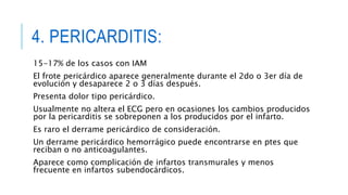 4. PERICARDITIS: 
15-17% de los casos con IAM 
El frote pericárdico aparece generalmente durante el 2do o 3er día de 
evolución y desaparece 2 o 3 días después. 
Presenta dolor tipo pericárdico. 
Usualmente no altera el ECG pero en ocasiones los cambios producidos 
por la pericarditis se sobreponen a los producidos por el infarto. 
Es raro el derrame pericárdico de consideración. 
Un derrame pericárdico hemorrágico puede encontrarse en ptes que 
reciban o no anticoagulantes. 
Aparece como complicación de infartos transmurales y menos 
frecuente en infartos subendocárdicos. 
 