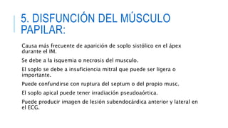 5. DISFUNCIÓN DEL MÚSCULO 
PAPILAR: 
Causa más frecuente de aparición de soplo sistólico en el ápex 
durante el IM. 
Se debe a la isquemia o necrosis del musculo. 
El soplo se debe a insuficiencia mitral que puede ser ligera o 
importante. 
Puede confundirse con ruptura del septum o del propio musc. 
El soplo apical puede tener irradiación pseudoaórtica. 
Puede producir imagen de lesión subendocárdica anterior y lateral en 
el ECG. 
 