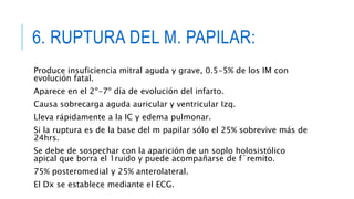 6. RUPTURA DEL M. PAPILAR: 
Produce insuficiencia mitral aguda y grave, 0.5-5% de los IM con 
evolución fatal. 
Aparece en el 2º-7º día de evolución del infarto. 
Causa sobrecarga aguda auricular y ventricular Izq. 
Lleva rápidamente a la IC y edema pulmonar. 
Si la ruptura es de la base del m papilar sólo el 25% sobrevive más de 
24hrs. 
Se debe de sospechar con la aparición de un soplo holosistólico 
apical que borra el 1ruido y puede acompañarse de f´remito. 
75% posteromedial y 25% anterolateral. 
El Dx se establece mediante el ECG. 
 