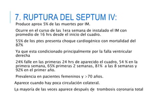 7. RUPTURA DEL SEPTUM IV: 
Produce aprox 5% de las muertes por IM. 
Ocurre en el curso de las 1era semana de instalado el IM con 
promedio de 16 hrs desde el inicio del cuadro. 
55% de los ptes presenta choque cardiogénico con mortalidad del 
87% 
Ya que esta condicionado principalmente por la falla ventricular 
derecha 
24% falle en las primeras 24 hrs de aparecido el cuadro, 54 % en la 
primera semana, 65% primeras 2 semanas, 81% a las 8 semanas y 
92% en el primer año. 
Prevalencia en pacientes femeninos y >70 años. 
Aparece cuando hay poca circulación colateral. 
La mayoría de las veces aparece después de trombosis coronaria total 
de un vaso pero siempre consecutivo a infarto transmural. 
 