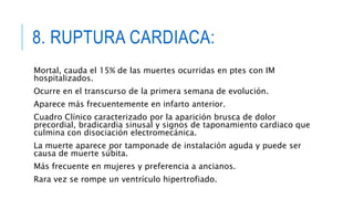 8. RUPTURA CARDIACA: 
Mortal, cauda el 15% de las muertes ocurridas en ptes con IM 
hospitalizados. 
Ocurre en el transcurso de la primera semana de evolución. 
Aparece más frecuentemente en infarto anterior. 
Cuadro Clínico caracterizado por la aparición brusca de dolor 
precordial, bradicardia sinusal y signos de taponamiento cardiaco que 
culmina con disociación electromecánica. 
La muerte aparece por tamponade de instalación aguda y puede ser 
causa de muerte súbita. 
Más frecuente en mujeres y preferencia a ancianos. 
Rara vez se rompe un ventrículo hipertrofiado. 
 