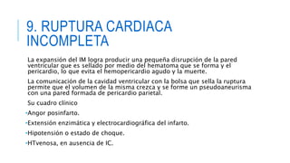 9. RUPTURA CARDIACA 
INCOMPLETA 
La expansión del IM logra producir una pequeña disrupción de la pared 
ventricular que es sellado por medio del hematoma que se forma y el 
pericardio, lo que evita el hemopericardio agudo y la muerte. 
La comunicación de la cavidad ventricular con la bolsa que sella la ruptura 
permite que el volumen de la misma crezca y se forme un pseudoaneurisma 
con una pared formada de pericardio parietal. 
Su cuadro clínico 
•Angor posinfarto. 
•Extensión enzimática y electrocardiográfica del infarto. 
•Hipotensión o estado de choque. 
•HTvenosa, en ausencia de IC. 
 
