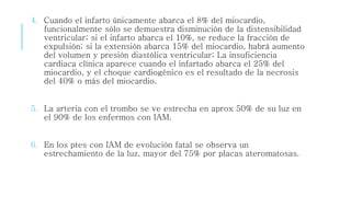 4. Cuando el infarto únicamente abarca el 8% del miocardio, 
funcionalmente sólo se demuestra disminución de la distensibilidad 
ventricular; si el infarto abarca el 10%, se reduce la fracción de 
expulsión; si la extensión abarca 15% del miocardio, habrá aumento 
del volumen y presión diastólica ventricular; La insuficiencia 
cardiaca clínica aparece cuando el infartado abarca el 25% del 
miocardio, y el choque cardiogénico es el resultado de la necrosis 
del 40% o más del miocardio. 
5. La arteria con el trombo se ve estrecha en aprox 50% de su luz en 
el 90% de los enfermos con IAM. 
6. En los ptes con IAM de evolución fatal se observa un 
estrechamiento de la luz, mayor del 75% por placas ateromatosas. 
 