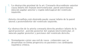 7. La obstrucción proximal de la art. Coronaria descendiente anterior 
causa Infarto del Septum interventricular, pared anterolateral, 
músculo papilar anterior y región inferoapical del ventrículo 
izquierdo. 
•Arteria circunfleja está obstruida puede causar infarto de la pared 
lateral y posteroinferior del ventrículo izquierdo. 
•La obstrucción de la arteria coronaria derecha produce infarto de la 
pared posterior , porción posterior del septum interventricular, el 
músculo papilar posterior y porciones del ventrículo derecho. 
8. Normalmente existe una red de vasos colaterales que se 
desarrollan en forma progresiva en pacientes con cardiopatía 
isquémica crónica. 
 