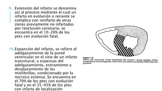 9. Extensión del infarto se denomina 
así al proceso mediante el cual un 
infarto en evolución o reciente se 
complica con reinfarto de otras 
zonas previamente no infartadas 
por reoclusión coronaria, se 
encuentra en el 10-20% de los 
ptes con evolución fatal. 
10.Expansión del infarto, se refiere al 
adelgazamiento de la pared 
ventricular en el sitio de un infarto 
transmural, a expensas del 
adelgazamiento, estiramiento y 
desplazamiento de las 
miofibrillas, condicionado por la 
necrosis extensa. Se encuentra en 
el 70% de los ptes con evolución 
fatal y en el 35-45% de los ptes 
con infarto de localización 
 