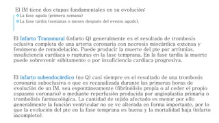 El IM tiene dos etapas fundamentales en su evolución: 
La fase aguda (primera semana) 
La fase tardía (semanas o meses después del evento agudo). 
El Infarto Transmural (infarto Q) generalmente es el resultado de trombosis 
oclusiva completa de una arteria coronaria con necrosis miocárdica extensa y 
fenómeno de remodelación. Puede producir la muerte del pte por arritmias, 
insuficiencia cardiaca o rupturas en la fase temprana. En la fase tardía la muerte 
puede sobrevenir súbitamente o por insuficiencia cardiaca progresiva. 
El infarto subendocárdico (no Q) casi siempre es el resultado de una trombosis 
coronaria suboclusiva o que es recanalizada durante las primeras horas de 
evolución de un IM, sea espontáneamente (fibrinólisis propia o al ceder el propio 
espasmo coronario) o mediante reperfusión producida por angioplastia primaria o 
trombolisis farmacológica. La cantidad de tejido afectado es menor por ello 
generalmente la función ventricular no se ve alterada en forma importante, por lo 
que la evolución del pte en la fase temprana es buena y la mortalidad baja (infarto 
incompleto). 
 