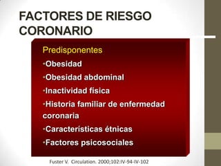 FACTORES DE RIESGO
CORONARIO
Predisponentes
•Obesidad
•Obesidad abdominal
•Inactividad física
•Historia familiar de enfermedad
coronaria
•Características étnicas
•Factores psicosociales
Fuster V. Circulation. 2000;102:IV-94-IV-102
 