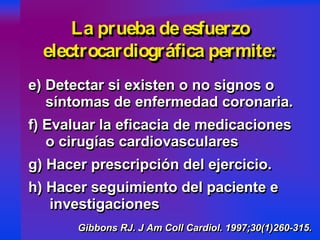 e) Detectar si existen o no signos o
síntomas de enfermedad coronaria.
f) Evaluar la eficacia de medicaciones
o cirugías cardiovasculares
g) Hacer prescripción del ejercicio.
h) Hacer seguimiento del paciente e
investigaciones
e) Detectar si existen o no signos oe) Detectar si existen o no signos o
síntomas de enfermedad coronaria.síntomas de enfermedad coronaria.
f) Evaluar la eficacia de medicacionesf) Evaluar la eficacia de medicaciones
o cirugías cardiovasculareso cirugías cardiovasculares
g) Hacer prescripción del ejercicio.g) Hacer prescripción del ejercicio.
h) Hacer seguimiento del paciente eh) Hacer seguimiento del paciente e
investigacionesinvestigaciones
Gibbons RJ. J Am Coll Cardiol. 1997;30(1)260-315.Gibbons RJGibbons RJ. J. J Am Coll CardiolAm Coll Cardiol. 1997;30(1)260. 1997;30(1)260--315.315.
La prueba deesfuerzo
electrocardiográfica permite:
La prueba deesfuerzoLa prueba deesfuerzo
electrocardiográfica permite:electrocardiográfica permite:
e) Detectar si existen o no signos o
síntomas de enfermedad coronaria.
f) Evaluar la eficacia de medicaciones
o cirugías cardiovasculares
g) Hacer prescripción del ejercicio.
h) Hacer seguimiento del paciente e
investigaciones
e) Detectar si existen o no signos oe) Detectar si existen o no signos o
síntomas de enfermedad coronaria.síntomas de enfermedad coronaria.
f) Evaluar la eficacia de medicacionesf) Evaluar la eficacia de medicaciones
o cirugías cardiovasculareso cirugías cardiovasculares
g) Hacer prescripción del ejercicio.g) Hacer prescripción del ejercicio.
h) Hacer seguimiento del paciente eh) Hacer seguimiento del paciente e
investigacionesinvestigaciones
Gibbons RJ. J Am Coll Cardiol. 1997;30(1)260-315.Gibbons RJGibbons RJ. J. J Am Coll CardiolAm Coll Cardiol. 1997;30(1)260. 1997;30(1)260--315.315.
La prueba deesfuerzo
electrocardiográfica permite:
La prueba deesfuerzoLa prueba deesfuerzo
electrocardiográfica permite:electrocardiográfica permite:
 