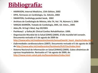 Bibliografía:
• HARRISON, Internal Medicine, 15th Edition, 2002
• OPIE, Fármacos en Cardiología, 5a. Edición, 2002
• SWANTON, Cardiology pocket book, 2002
• Archivos de Cardiología de México, Año 74, Vol. 74, Número 3, 2004
• VARGAS BARRÓN, Tratado de Cardiología, SMC, Ed. Inters., 2005
• Ades,PA. N Engl J Med, Sep 20/2001
• Pashkow,F. y Dafoe,W. Clinical Cardiac Rehabilitation. 1999.
• Organización Mundial de la Salud [OMS] (2009). El día mundial del corazón.
Documento revisado el 5 de agosto de 2009 de
http://www.who.int/mediacentre/events/annual/world_heart_day/es/index.html
• Enfermedades cardiovasculares (2007). Documento revisado el 5 de agosto de 2009
de http://www.who.int/mediacentre/factsheets/fs317/es/index.html
• Sistema Nacional de Información en Salud [SINAIS] (2009). Cubos dinámicos de
egresos hospitalarios. Revisados el 7 de agosto de 2009, de:
http://www.sinais.salud.gob.mx/basesdedatos/index.html
 
