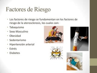Factores de Riesgo
• Los factores de riesgo se fundamentan en los factores de
riesgo de la aterosclerosis, los cuales son:
• Tabaquismo
• Sexo Masculino
• Obesidad
• Sedentarismo
• Hipertensión arterial
• Estrés
• Diabetes
 